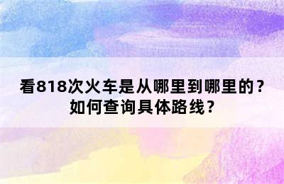 看818次火车是从哪里到哪里的？如何查询具体路线？