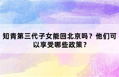 知青第三代子女能回北京吗？他们可以享受哪些政策？