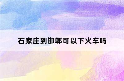 石家庄到邯郸可以下火车吗