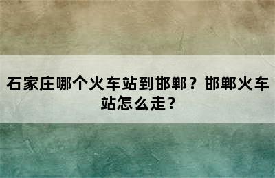 石家庄哪个火车站到邯郸？邯郸火车站怎么走？