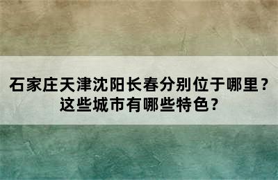 石家庄天津沈阳长春分别位于哪里？这些城市有哪些特色？