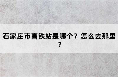 石家庄市高铁站是哪个？怎么去那里？
