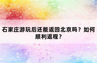 石家庄游玩后还能返回北京吗？如何顺利返程？