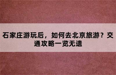 石家庄游玩后，如何去北京旅游？交通攻略一览无遗