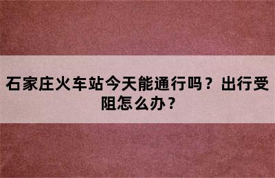 石家庄火车站今天能通行吗？出行受阻怎么办？