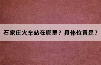 石家庄火车站在哪里？具体位置是？