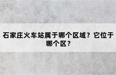 石家庄火车站属于哪个区域？它位于哪个区？