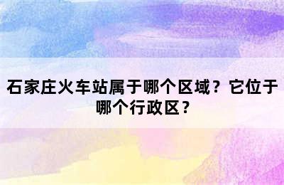 石家庄火车站属于哪个区域？它位于哪个行政区？