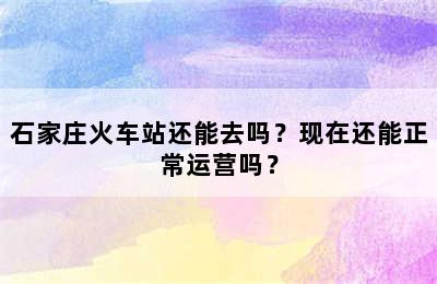 石家庄火车站还能去吗？现在还能正常运营吗？