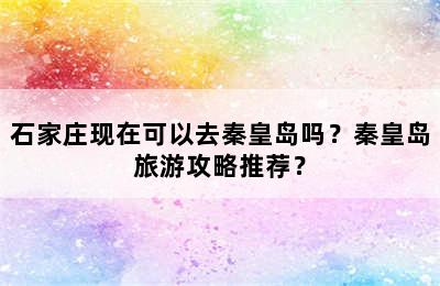 石家庄现在可以去秦皇岛吗？秦皇岛旅游攻略推荐？