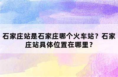 石家庄站是石家庄哪个火车站？石家庄站具体位置在哪里？