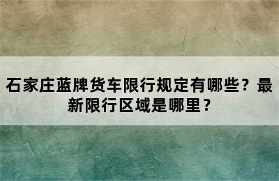 石家庄蓝牌货车限行规定有哪些？最新限行区域是哪里？