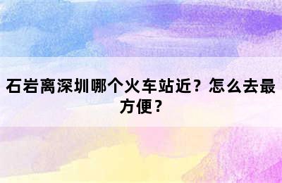 石岩离深圳哪个火车站近？怎么去最方便？