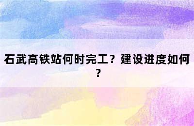 石武高铁站何时完工？建设进度如何？
