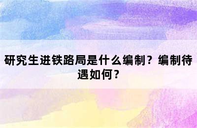 研究生进铁路局是什么编制？编制待遇如何？