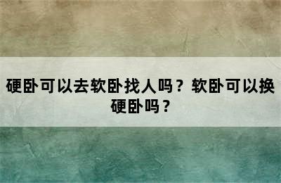 硬卧可以去软卧找人吗？软卧可以换硬卧吗？