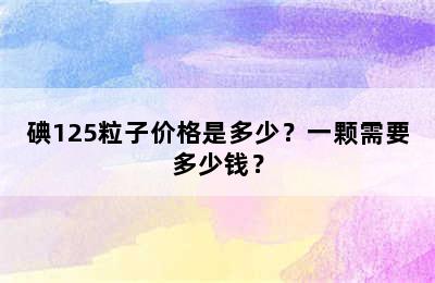碘125粒子价格是多少？一颗需要多少钱？