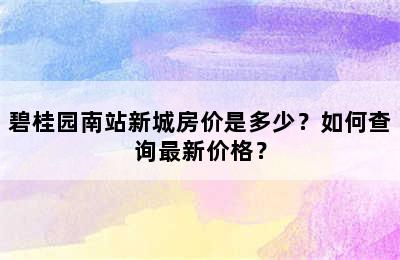 碧桂园南站新城房价是多少？如何查询最新价格？