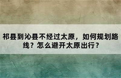 祁县到沁县不经过太原，如何规划路线？怎么避开太原出行？
