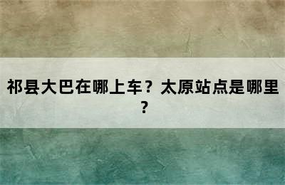 祁县大巴在哪上车？太原站点是哪里？