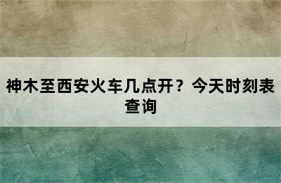 神木至西安火车几点开？今天时刻表查询