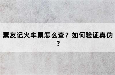 票友记火车票怎么查？如何验证真伪？