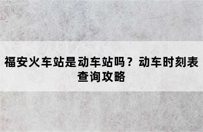 福安火车站是动车站吗？动车时刻表查询攻略