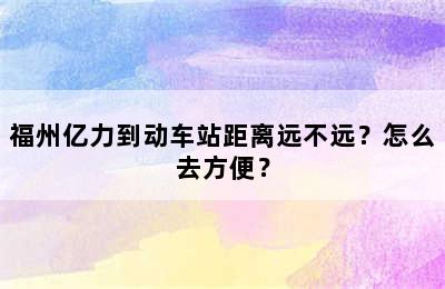 福州亿力到动车站距离远不远？怎么去方便？