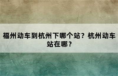 福州动车到杭州下哪个站？杭州动车站在哪？