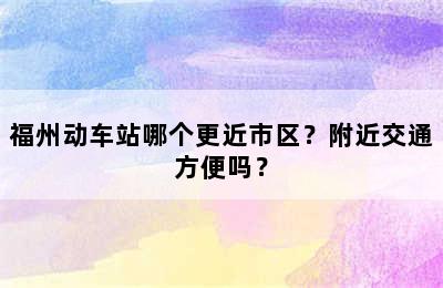 福州动车站哪个更近市区？附近交通方便吗？