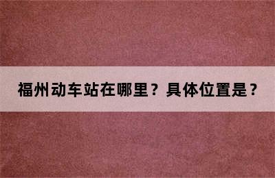 福州动车站在哪里？具体位置是？