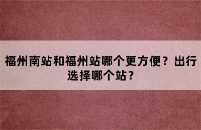 福州南站和福州站哪个更方便？出行选择哪个站？