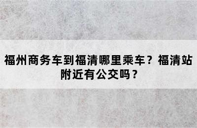 福州商务车到福清哪里乘车？福清站附近有公交吗？