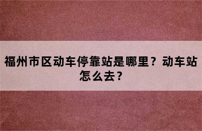 福州市区动车停靠站是哪里？动车站怎么去？