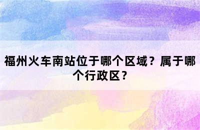 福州火车南站位于哪个区域？属于哪个行政区？