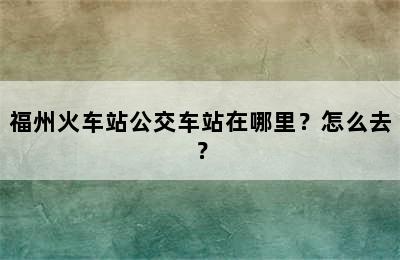 福州火车站公交车站在哪里？怎么去？