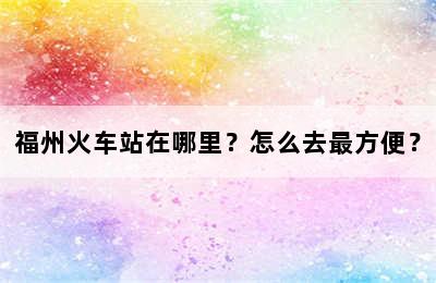福州火车站在哪里？怎么去最方便？