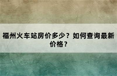 福州火车站房价多少？如何查询最新价格？