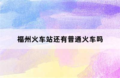 福州火车站还有普通火车吗