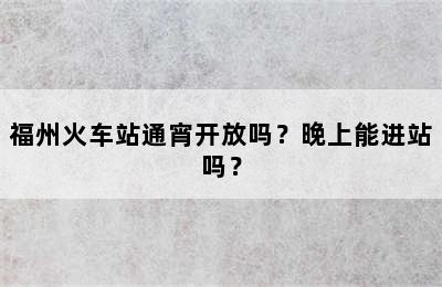 福州火车站通宵开放吗？晚上能进站吗？