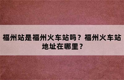 福州站是福州火车站吗？福州火车站地址在哪里？