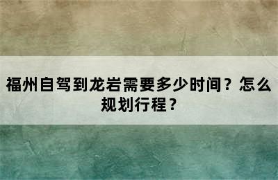 福州自驾到龙岩需要多少时间？怎么规划行程？