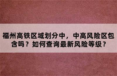 福州高铁区域划分中，中高风险区包含吗？如何查询最新风险等级？