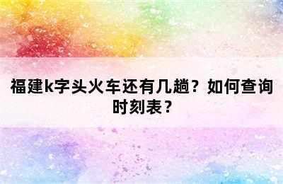 福建k字头火车还有几趟？如何查询时刻表？