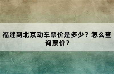 福建到北京动车票价是多少？怎么查询票价？