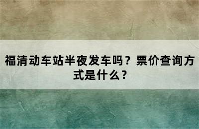 福清动车站半夜发车吗？票价查询方式是什么？