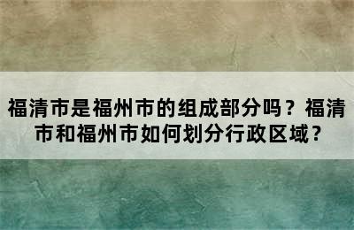 福清市是福州市的组成部分吗？福清市和福州市如何划分行政区域？