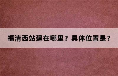 福清西站建在哪里？具体位置是？