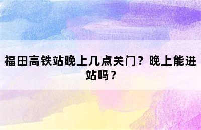 福田高铁站晚上几点关门？晚上能进站吗？