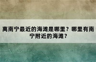 离南宁最近的海滩是哪里？哪里有南宁附近的海滩？